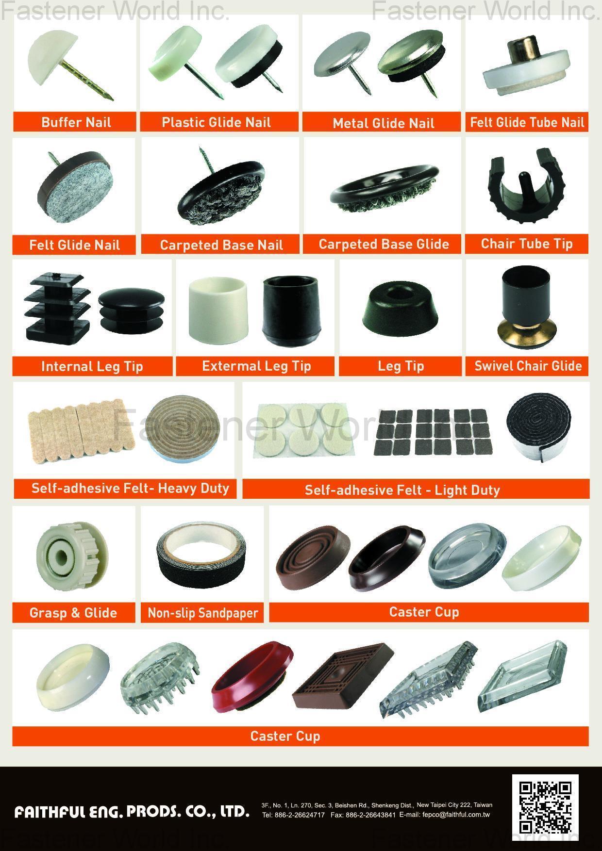 FAITHFUL ENG. PRODS. CO., LTD.  , Floor Protector, BUFFER NAIL, PLASTIC GLIDE NAIL, METAL GLIDE NAIL, FELT GLIDE TUBE NAIL, FELT GLIDE NAIL, CARPETED BASE NAIL, CARPETED BASE GLIDE, CHAIR TUBE TIP, INTERNAL LEG TIP, EXTERMAL LEG TIP, LEG TIP, SWIVEL CHAIR GLIDE, SELF-ADHESIVE FELT-HEAVY DUTY, SELF-ADHESIVE FELT-LIGHT DUTY, GRASP & GLIDE, NON-SLIP SANDPAPER, CASTER CUP, CASTER CUP , Furniture Fittings